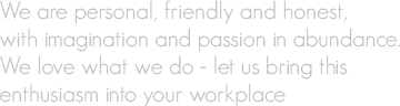 We are personal, friendly and honest, with imagination and passion in abundance. We love what we do - let us bring this enthusiasm into your workplace.